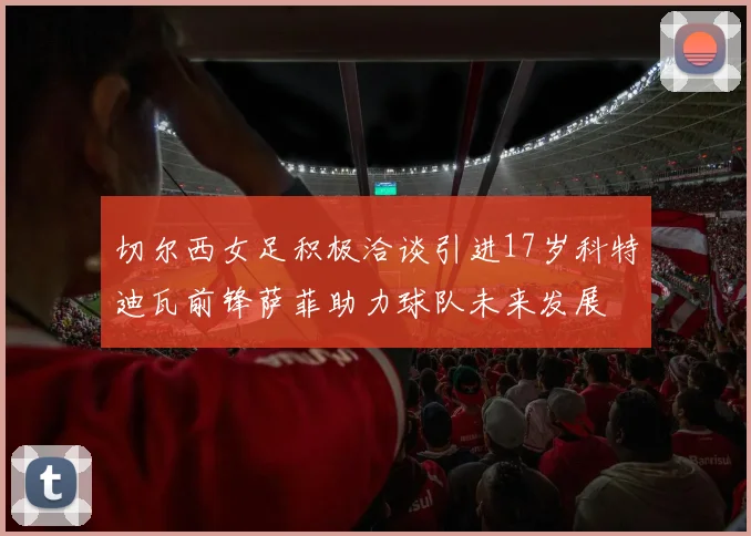 切尔西女足积极洽谈引进17岁科特迪瓦前锋萨菲助力球队未来发展