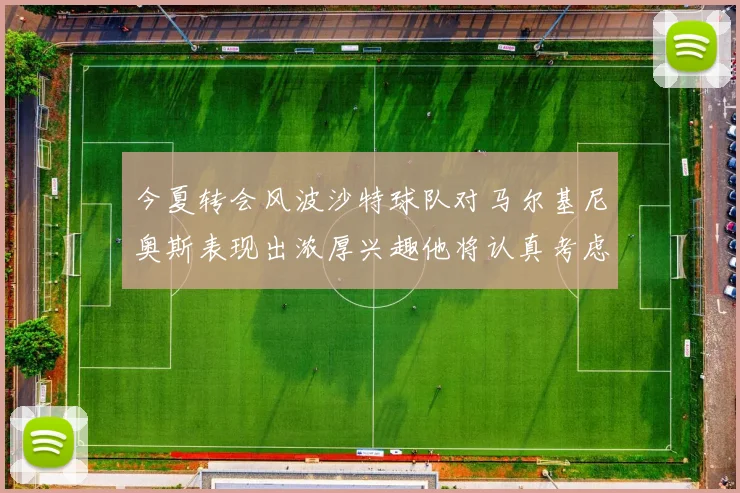 今夏转会风波沙特球队对马尔基尼奥斯表现出浓厚兴趣他将认真考虑所有选择