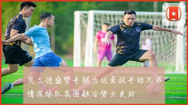 莫兰德盛赞手骐为优秀投手称兄弟情深球队氛围融洽势头良好
