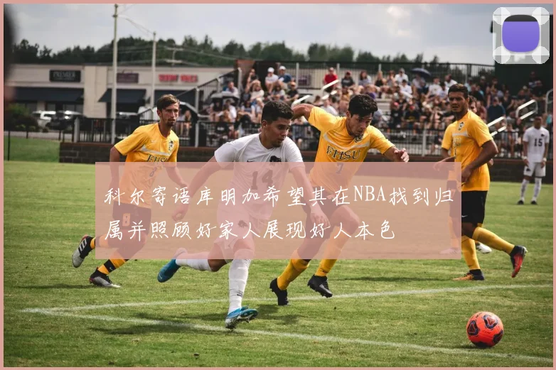 科尔寄语库明加希望其在NBA找到归属并照顾好家人展现好人本色