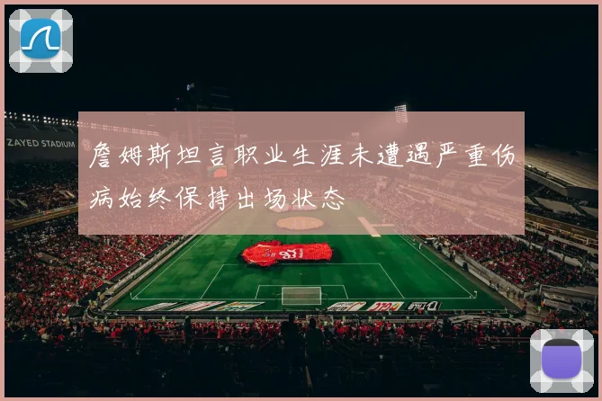 詹姆斯坦言职业生涯未遭遇严重伤病始终保持出场状态