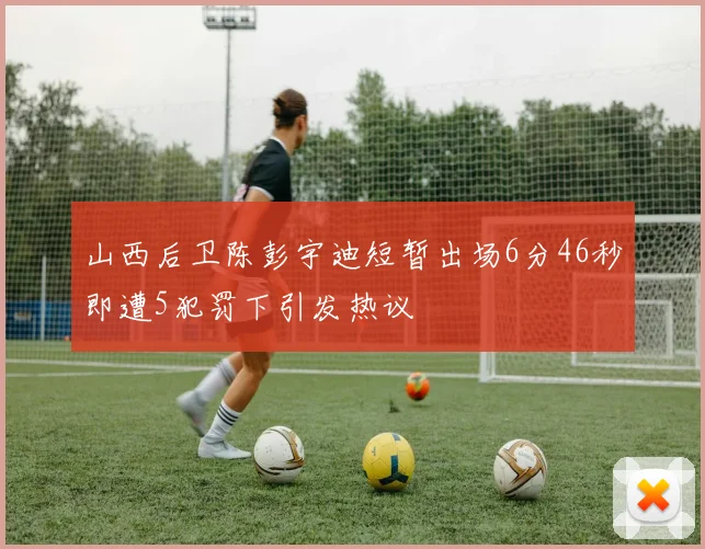 山西后卫陈彭宇迪短暂出场6分46秒即遭5犯罚下引发热议