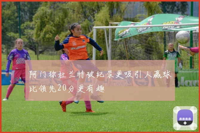 阿门称杜兰特破纪录更吸引人赢球比领先20分更有趣