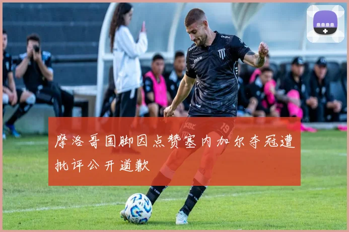 摩洛哥国脚因点赞塞内加尔夺冠遭批评公开道歉