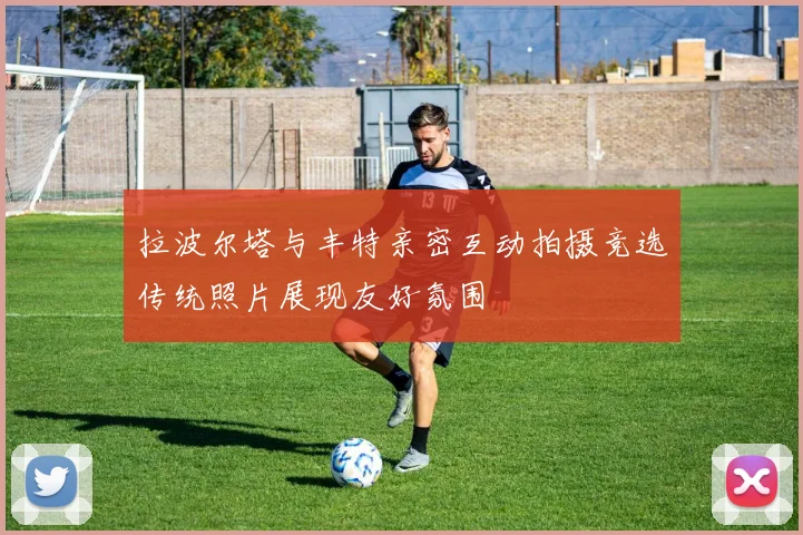 拉波尔塔与丰特亲密互动拍摄竞选传统照片展现友好氛围