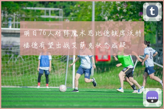 明日76人对阵魔术恩比德缺席沃特福德有望出战艾萨克状态成疑