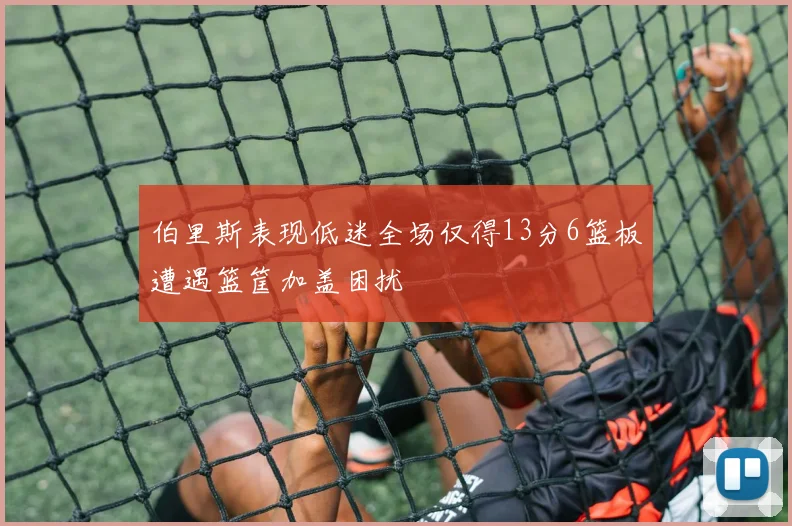 伯里斯表现低迷全场仅得13分6篮板遭遇篮筐加盖困扰