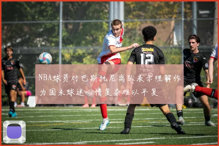 NBA球员对巴斯托尼离队表示理解作为国米球迷心情复杂难以平复