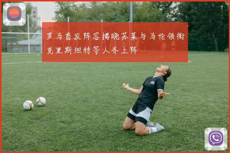 罗马首发阵容揭晓苏莱与马伦领衔克里斯坦特等人齐上阵