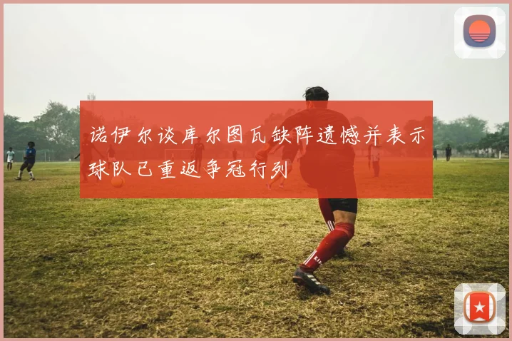 诺伊尔谈库尔图瓦缺阵遗憾并表示球队已重返争冠行列
