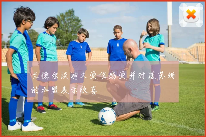 兰德尔谈迪文受伤感受并对道苏姆的加盟表示欣喜